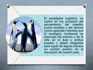 El paradigma cognitivo, se
centra en los procesos del
pensamiento del maestro
(como enseña) y del alumno
(como aprende) mientras que
el ecológico contextual se
preocupa del entorno y de la
vida en el aula y ambos
pueden y deben integrarse
para lograr de alguna manera
un cambio positivo en la
educación de nuestro país.
 