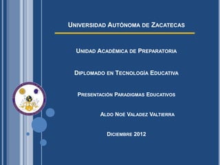 UNIVERSIDAD AUTÓNOMA DE ZACATECAS


  UNIDAD ACADÉMICA DE PREPARATORIA


 DIPLOMADO EN TECNOLOGÍA EDUCATIVA


  PRESENTACIÓN PARADIGMAS EDUCATIVOS


         ALDO NOÉ VALADEZ VALTIERRA


            DICIEMBRE 2012
 