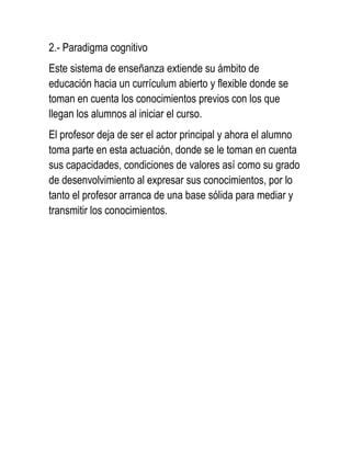 2.- Paradigma cognitivo
Este sistema de enseñanza extiende su ámbito de
educación hacia un currículum abierto y flexible donde se
toman en cuenta los conocimientos previos con los que
llegan los alumnos al iniciar el curso.
El profesor deja de ser el actor principal y ahora el alumno
toma parte en esta actuación, donde se le toman en cuenta
sus capacidades, condiciones de valores así como su grado
de desenvolvimiento al expresar sus conocimientos, por lo
tanto el profesor arranca de una base sólida para mediar y
transmitir los conocimientos.
 