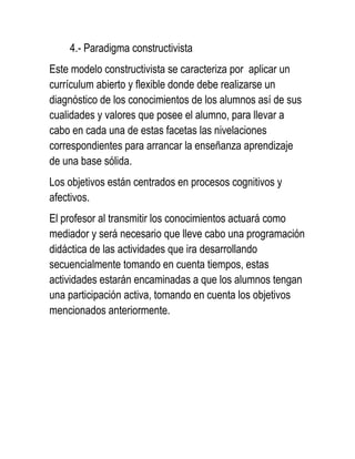 4.- Paradigma constructivista
Este modelo constructivista se caracteriza por aplicar un
currículum abierto y flexible donde debe realizarse un
diagnóstico de los conocimientos de los alumnos así de sus
cualidades y valores que posee el alumno, para llevar a
cabo en cada una de estas facetas las nivelaciones
correspondientes para arrancar la enseñanza aprendizaje
de una base sólida.
Los objetivos están centrados en procesos cognitivos y
afectivos.
El profesor al transmitir los conocimientos actuará como
mediador y será necesario que lleve cabo una programación
didáctica de las actividades que ira desarrollando
secuencialmente tomando en cuenta tiempos, estas
actividades estarán encaminadas a que los alumnos tengan
una participación activa, tomando en cuenta los objetivos
mencionados anteriormente.
 