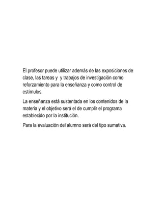 El profesor puede utilizar además de las exposiciones de
clase, las tareas y y trabajos de investigación como
reforzamiento para la enseñanza y como control de
estímulos.
La enseñanza está sustentada en los contenidos de la
materia y el objetivo será el de cumplir el programa
establecido por la institución.
Para la evaluación del alumno será del tipo sumativa.
 