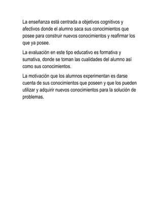 La enseñanza está centrada a objetivos cognitivos y
afectivos donde el alumno saca sus conocimientos que
posee para construir nuevos conocimientos y reafirmar los
que ya posee.
La evaluación en este tipo educativo es formativa y
sumativa, donde se toman las cualidades del alumno así
como sus conocimientos.
La motivación que los alumnos experimentan es darse
cuenta de sus conocimientos que poseen y que los pueden
utilizar y adquirir nuevos conocimientos para la solución de
problemas.
 