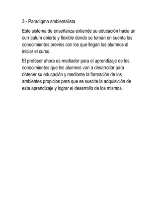 3.- Paradigma ambientalista
Este sistema de enseñanza extiende su educación hacia un
currículum abierto y flexible donde se toman en cuenta los
conocimientos previos con los que llegan los alumnos al
iniciar el curso.
El profesor ahora es mediador para el aprendizaje de los
conocimientos que los alumnos van a desarrollar para
obtener su educación y mediante la formación de los
ambientes propicios para que se suscite la adquisición de
este aprendizaje y lograr el desarrollo de los mismos.
 