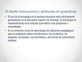 El diseño instruccional y ambientes de aprendizaje
• El uso de la tecnología en el proceso educativo está prácticamente
  generalizado en la educación superior sin embargo, la tecnología no
  necesariamente es la solución automática a los problemas o
  necesidades.
• En un ambiente virtual de aprendizaje las relaciones pedagógicas
  que se establecen deben transformarse: los contenidos, los
  espacios, los tiempos, las actividades y las formas de comunicarse
  cambian
 