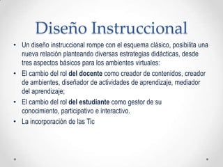 Diseño Instruccional
• Un diseño instruccional rompe con el esquema clásico, posibilita una
  nueva relación planteando diversas estrategias didácticas, desde
  tres aspectos básicos para los ambientes virtuales:
• El cambio del rol del docente como creador de contenidos, creador
  de ambientes, diseñador de actividades de aprendizaje, mediador
  del aprendizaje;
• El cambio del rol del estudiante como gestor de su
  conocimiento, participativo e interactivo.
• La incorporación de las Tic
 
