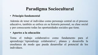 Paradigma Sociocultural
• Principio fundamental
Además de tener al individuo como personaje central en el proceso
educativo, también se enfoca en su historia personal, su clase social
y por consecuente todas las oportunidades sociales que tiene.
• Aportes a la educación
Toma el trabajo colaborativo como fundamento para el
aprendizaje:¨Aprendizaje colaborativo¨, planea y desarrolla la
enseñanza de modo que pueda desarrollar el potencial de los
individuos.
 