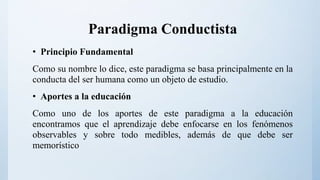 Paradigma Conductista
• Principio Fundamental
Como su nombre lo dice, este paradigma se basa principalmente en la
conducta del ser humana como un objeto de estudio.
• Aportes a la educación
Como uno de los aportes de este paradigma a la educación
encontramos que el aprendizaje debe enfocarse en los fenómenos
observables y sobre todo medibles, además de que debe ser
memorístico
 
