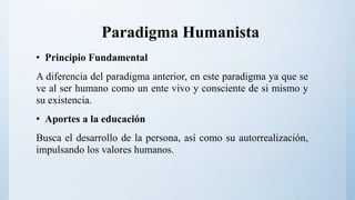 Paradigma Humanista
• Principio Fundamental
A diferencia del paradigma anterior, en este paradigma ya que se
ve al ser humano como un ente vivo y consciente de si mismo y
su existencia.
• Aportes a la educación
Busca el desarrollo de la persona, así como su autorrealización,
impulsando los valores humanos.
 