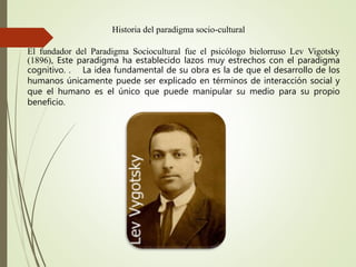 Historia del paradigma socio-cultural
El fundador del Paradigma Sociocultural fue el psicólogo bielorruso Lev Vigotsky
(1896), Este paradigma ha establecido lazos muy estrechos con el paradigma
cognitivo. . La idea fundamental de su obra es la de que el desarrollo de los
humanos únicamente puede ser explicado en términos de interacción social y
que el humano es el único que puede manipular su medio para su propio
beneficio.
 