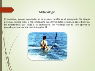 Metodología
El individuo, aunque importante, no es la única variable en el aprendizaje. Su historia
personal, su clase social y por consecuente sus oportunidades sociales, su época histórica,
las herramientas que tenga a su disposición, son variables que no solo apoyan el
aprendizaje, sino que son parte integral de él.
 