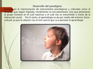 Desarrollo del paradigma
Consiste en la interiorización de instrumentos psicológicos y culturales como el
lenguaje que, según Vigotsky, inicialmente no nos pertenecen, sino que pertenecen
al grupo humano en el cual nacemos y el cuál nos es transmitido a través de la
interacción social. Por lo tanto, el aprendizaje se da por medio del entorno Socio-
cultural, ya que la relación con el otro será la que va a permear el aprendizaje.
 
