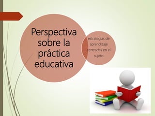 Perspectiva
sobre la
práctica
educativa
estrategias de
aprendizaje
centradas en el
sujeto
 