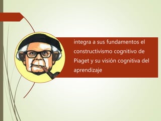 integra a sus fundamentos el
constructivismo cognitivo de
Piaget y su visión cognitiva del
aprendizaje
 