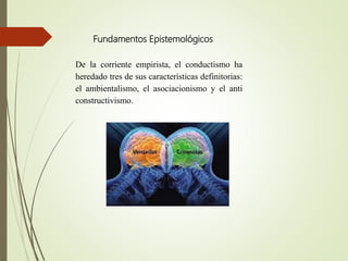 Fundamentos Epistemológicos
De la corriente empirista, el conductismo ha
heredado tres de sus características definitorias:
el ambientalismo, el asociacionismo y el anti
constructivismo.
 