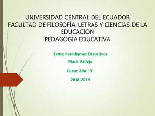 UNIVERSIDAD CENTRAL DEL ECUADOR
FACULTAD DE FILOSOFÍA, LETRAS Y CIENCIAS DE LA
EDUCACIÓN
PEDAGOGÍA EDUCATIVA
Tema: Paradigmas Educativos
María Vallejo
Curso: 2do “B”
2018-2019
 