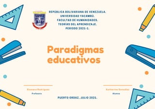 Katherine González
Alumna
Xiomara Rodríguez
Profesora
Paradigmas
educativos
REPÚBLICA BOLIVARIANA DE VENEZUELA.
UNIVERSIDAD YACAMBÚ.
FACULTAD DE HUMANIDADES.
TEORÍAS DEL APRENDIZAJE.
PERIODO 2021-1.
PUERTO ORDAZ, JULIO 2021.
 