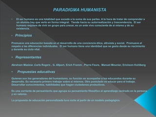 • El ser humano es una totalidad que excede a la suma de sus partes. A la hora de tratar de comprender a
un alumno hay que verlo en forma integral. Tiende hacia su autorrealización y trascendencia. El ser
humano requiere de vivir en grupo para crecer, es un ente vivo consciente de sí mismo y de su
existencia.
• Principios
Promueve una educación basada en el desarrollo de una conciencia ética, altruista y social. Promueve el
respeto a las diferencias individuales. El ser humano tiene una identidad que se gesta desde su nacimiento
y durante su ciclo vital.
• Representantes
Abraham Maslow ,Carls Rogers , G. Allport, Erich Fromm , Pierre Feure, Manuel Mounier, Erickson Kohlberg
• Propuestas educativas
Quienes son los generadores del humanismo, su función es acompañar a los educandos durante su
desarrollo. Es necesario primero trabajar sobre sí mismos. Otro postulado es educar para el trabajo.
Desarrollar conocimientos, habilidades que hagan ciudadanos productivos.
Es una corriente de pensamiento que agrupa su pensamiento filosófico el aprendizaje centrado en la persona
y en valores.
La propuesta de educación personalizada tuvo éxito al partir de un modelo pedagógico.
 