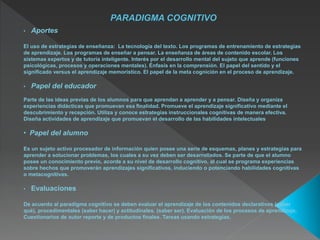 • Aportes
El uso de estrategias de enseñanza: La tecnología del texto. Los programas de entrenamiento de estrategias
de aprendizaje. Los programas de enseñar a pensar. La enseñanza de áreas de contenido escolar. Los
sistemas expertos y de tutoría inteligente. Interés por el desarrollo mental del sujeto que aprende (funciones
psicológicas, procesos y operaciones mentales). Énfasis en la comprensión. El papel del sentido y el
significado versus el aprendizaje memorístico. El papel de la meta cognición en el proceso de aprendizaje.
• Papel del educador
Parte de las ideas previas de los alumnos para que aprendan a aprender y a pensar. Diseña y organiza
experiencias didácticas que promuevan esa finalidad. Promueve el aprendizaje significativo mediante el
descubrimiento y recepción. Utiliza y conoce estrategias instruccionales cognitivas de manera efectiva.
Diseña actividades de aprendizaje que promuevan el desarrollo de las habilidades intelectuales
• Papel del alumno
Es un sujeto activo procesador de información quien posee una serie de esquemas, planes y estrategias para
aprender a solucionar problemas, los cuales a su vez deben ser desarrollados. Se parte de que el alumno
posee un conocimiento previo, acorde a su nivel de desarrollo cognitivo, al cual se programa experiencias
sobre hechos que promoverán aprendizajes significativos, induciendo o potenciando habilidades cognitivas
o metacognitivas.
• Evaluaciones
De acuerdo al paradigma cognitivo se deben evaluar el aprendizaje de los contenidos declarativos (saber
qué), procedimentales (saber hacer) y actitudinales. (saber ser). Evaluación de los procesos de aprendizaje.
Cuestionarios de autor reporte y de productos finales. Tareas usando estrategias.
 