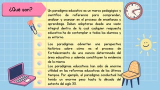 ¿Qué son? Un paradigma educativo es un marco pedagógico y
científico de referencia para comprender,
analizar y avanzar en el proceso de enseñanza y
aprendizaje. Deben adoptarse desde una visión
integral dentro de la cual cualquier respuesta
educativa ha de contemplar a todos los alumnos y
su entorno.
Los paradigmas advierten una perspectiva
histórica sobre cómo es el proceso de
fortalecimiento de una ciencia determinada del
área educativa y además constituyen la evidencia
de la misma.
Los paradigmas educativos han sido de enorme
utilidad en las reformas educativas de los últimos
tiempos. Por ejemplo, el paradigma conductual ha
tenido un enorme peso hasta la década del
setenta del siglo XX.
 
