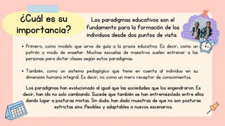 ¿Cuál es su
importancia?
Los paradigmas educativos son el
fundamento para la formación de los
individuos desde dos puntos de vista.
Primero, como modelo que sirve de guía a la praxis educativa. Es decir, como un
patrón o modo de enseñar. Muchas escuelas de maestros suelen entrenar a las
personas para dictar clases según estos paradigmas.
También, como un sistema pedagógico que tiene en cuenta al individuo en su
dimensión humana integral. Es decir, no como un mero receptor de conocimientos.
Los paradigmas han evolucionado al igual que las sociedades que los engendraron. Es
decir, han ido no solo cambiando. Sucede que también se han entremezclado entre ellos
dando lugar a posturas mixtas. Sin duda, han dado muestras de que no son posturas
estrictas sino flexibles y adaptables a nuevos escenarios.
 
