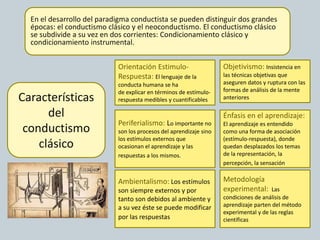 En el desarrollo del paradigma conductista se pueden distinguir dos grandes
épocas: el conductismo clásico y el neoconductismo. El conductismo clásico
se subdivide a su vez en dos corrientes: Condicionamiento clásico y
condicionamiento instrumental.
Metodología
experimental: Las
condiciones de análisis de
aprendizaje parten del método
experimental y de las reglas
científicas
Características
del
conductismo
clásico
Énfasis en el aprendizaje:
El aprendizaje es entendido
como una forma de asociación
(estímulo-respuesta), donde
quedan desplazados los temas
de la representación, la
percepción, la sensación.
Objetivismo: Insistencia en
las técnicas objetivas que
aseguren datos y ruptura con las
formas de análisis de la mente
anteriores
Orientación Estimulo-
Respuesta: El lenguaje de la
conducta humana se ha
de explicar en términos de estímulo-
respuesta medibles y cuantificables
Periferialismo: Lo importante no
son los procesos del aprendizaje sino
los estímulos externos que
ocasionan el aprendizaje y las
respuestas a los mismos..
Ambientalismo: Los estímulos
son siempre externos y por
tanto son debidos al ambiente y
a su vez éste se puede modificar
por las respuestas.
 