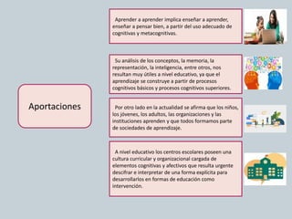 Aportaciones
Aprender a aprender implica enseñar a aprender,
enseñar a pensar bien, a partir del uso adecuado de
cognitivas y metacognitivas.
Su análisis de los conceptos, la memoria, la
representación, la inteligencia, entre otros, nos
resultan muy útiles a nivel educativo, ya que el
aprendizaje se construye a partir de procesos
cognitivos básicos y procesos cognitivos superiores.
A nivel educativo los centros escolares poseen una
cultura curricular y organizacional cargada de
elementos cognitivas y afectivos que resulta urgente
descifrar e interpretar de una forma explícita para
desarrollarlos en formas de educación como
intervención.
Por otro lado en la actualidad se afirma que los niños,
los jóvenes, los adultos, las organizaciones y las
instituciones aprenden y que todos formamos parte
de sociedades de aprendizaje.
 