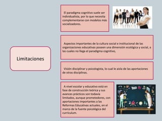 Limitaciones
El paradigma cognitivo suele ser
individualista, por lo que necesita
complementarse con modelos más
socializadores.
Aspectos importantes de la cultura social e institucional de las
organizaciones educativas poseen una dimensión ecológica y social, a
las cuales no llega el paradigma cognitivo,
Visión disciplinar y psicologista, lo cual le aisla de las aportaciones
de otras disciplinas.
A nivel escolar y educativo está en
fase de construcción teórica y sus
avances prácticos son todavía
limitados, aunque prometedores, con
aportaciones importantes a las
Reformas Educativas actuales, en el
marco de la fuente psicológica del
currículum.
 