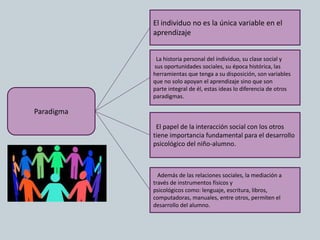 Paradigma
El individuo no es la única variable en el
aprendizaje
Además de las relaciones sociales, la mediación a
través de instrumentos físicos y
psicológicos como: lenguaje, escritura, libros,
computadoras, manuales, entre otros, permiten el
desarrollo del alumno.
La historia personal del individuo, su clase social y
sus oportunidades sociales, su época histórica, las
herramientas que tenga a su disposición, son variables
que no solo apoyan el aprendizaje sino que son
parte integral de él, estas ideas lo diferencia de otros
paradigmas.
El papel de la interacción social con los otros
tiene importancia fundamental para el desarrollo
psicológico del niño-alumno.
 