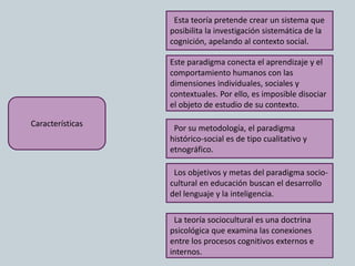 Características
Esta teoría pretende crear un sistema que
posibilita la investigación sistemática de la
cognición, apelando al contexto social.
Por su metodología, el paradigma
histórico-social es de tipo cualitativo y
etnográfico.
Este paradigma conecta el aprendizaje y el
comportamiento humanos con las
dimensiones individuales, sociales y
contextuales. Por ello, es imposible disociar
el objeto de estudio de su contexto.
Los objetivos y metas del paradigma socio-
cultural en educación buscan el desarrollo
del lenguaje y la inteligencia.
La teoría sociocultural es una doctrina
psicológica que examina las conexiones
entre los procesos cognitivos externos e
internos.
 