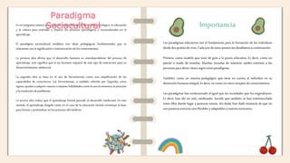 Es un programa teórico que relaciona el aprendizaje, el desarrollo psicológico, la educación
y la cultura para entender y mejorar los procesos psicológicos y socioculturales en el
aprendizaje.
El paradigma sociocultural establece tres ideas pedagógicas fundamentales que se
relacionan con la significación e interiorización de los conocimientos.
La primera idea afirma que el desarrollo humano es interdependiente del proceso de
aprendizaje, esto significa que el ser humano requiere de este tipo de interacción para su
desenvolvimiento intelectual.
La segunda idea se basa en el uso de herramientas como una amplificación de las
capacidades de consciencia. Las herramientas, o también referida por Vygotsky como
signos, ayudan a adquirir nuevas o mejores habilidades como lo son la memoria, la atención
y la resolución de problemas.
La tercera idea indica que el aprendizaje formal precede al desarrollo intelectual. En este
sentido, el aprendizaje dirigido como en el caso de la educación formal constituye la base
para formary profundizar en los procesos del intelecto.
Importancia
Los paradigmas educativos son el fundamento para la formación de los individuos
desdedos puntosdevista.Cadaunode estospuntoslos detallamosacontinuación:
Primero, como modelo que sirve de guía a la praxis educativa. Es decir, como un
patrón o modo de enseñar. Muchas escuelas de maestros suelen entrenar a las
personasparadictarclasessegúnestosparadigmas.
También, como un sistema pedagógico que tiene en cuenta al individuo en su
dimensiónhumanaintegral.Es decir,no comoun meroreceptordeconocimientos.
Los paradigmas han evolucionado al igual que las sociedades que los engendraron.
Es decir, han ido no solo cambiando. Sucede que también se han entremezclado
entre ellos dando lugar a posturas mixtas. Sin duda, han dado muestras de que no
sonposturasestrictassinoflexiblesyadaptablesa nuevosescenarios.
Paradigma
Sociocultural
 