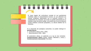 En el desarrollo del paradigma conductista, se pueden distinguir 2
grandes épocas:
• Conductismo clásico (1910 - 1930).
• Neoconductismo (1930 - 1960).
El conductismo clásico, se subdivide a su vez en dos corrientes:
Condicionamiento clásico (Pavlov, Watson, Betcherev y otros) y
Condicionamiento instrumental (Thorndike).
El mayor legado del conductismo consiste en sus aportaciones
científicas sobre el comportamiento humano, en sus esfuerzos por
resolver problemas relacionados con la conducta humana y el
modelamiento de conductas, que si bien no pueden solucionarse en su
totalidad a base de premio-castigo, nos enseña que el uso de refuerzos
pueden fortalecer conductas apropiadas y su desuso debilitar las no
deseadas.
 