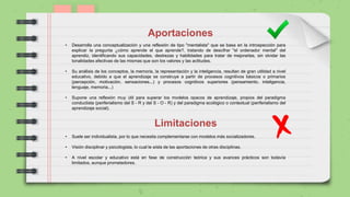 Aportaciones
• Desarrolla una conceptualización y una reflexión de tipo "mentalista" que se basa en la introspección para
explicar la pregunta ¿cómo aprende el que aprende?, tratando de descifrar "el ordenador mental" del
aprendiz, identificando sus capacidades, destrezas y habilidades para tratar de mejorarlas, sin olvidar las
tonalidades afectivas de las mismas que son los valores y las actitudes.
• Su análisis de los conceptos, la memoria, la representación y la inteligencia, resultan de gran utilidad a nivel
educativo, debido a que el aprendizaje se construye a partir de procesos cognitivos básicos o primarios
(percepción, motivación, sensaciones...) y procesos cognitivos superiores (pensamiento, inteligencia,
lenguaje, memoria...)
• Supone una reflexión muy útil para superar los modelos opacos de aprendizaje, propios del paradigma
conductista (periferialismo del S - R y del S - O - R) y del paradigma ecológico o contextual (periferialismo del
aprendizaje social).
Limitaciones
• Suele ser individualista, por lo que necesita complementarse con modelos más socializadores.
• Visión disciplinar y psicologista, lo cual le aísla de las aportaciones de otras disciplinas.
• A nivel escolar y educativo está en fase de construcción teórica y sus avances prácticos son todavía
limitados, aunque prometedores.
 