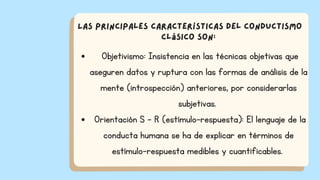 Objetivismo: Insistencia en las técnicas objetivas que
aseguren datos y ruptura con las formas de análisis de la
mente (introspección) anteriores, por considerarlas
subjetivas.
Orientación S - R (estímulo-respuesta): El lenguaje de la
conducta humana se ha de explicar en términos de
estímulo-respuesta medibles y cuantificables.
Las principales características del conductismo
clásico son:
 