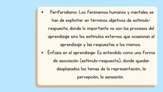 Periferialismo: Los fenónemos humanos y mentales se
han de explicitar en términos objetivos de estímulo-
respuesta, donde lo importante no son los procesos del
aprendizaje sino los estímulos externos que ocasionan el
aprendizaje y las respuestas a los mismos.
Énfasis en el aprendizaje: Es entendido como una forma
de asociación (estímulo-respuesta), donde quedan
desplazados los temas de la representación, la
percepción, la sensación.
 
