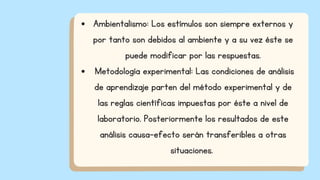 Ambientalismo: Los estímulos son siempre externos y
por tanto son debidos al ambiente y a su vez éste se
puede modificar por las respuestas.
Metodología experimental: Las condiciones de análisis
de aprendizaje parten del método experimental y de
las reglas científicas impuestas por éste a nivel de
laboratorio. Posteriormente los resultados de este
análisis causa-efecto serán transferibles a otras
situaciones.
 