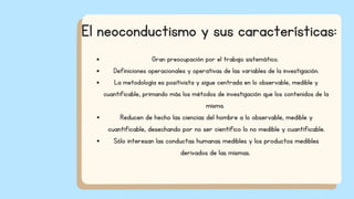Gran preocupación por el trabajo sistemático.
Definiciones operacionales y operativas de las variables de la investigación.
La metodología es positivista y sigue centrada en lo observable, medible y
cuantificable, primando más los métodos de investigación que los contenidos de la
misma.
Reducen de hecho las ciencias del hombre a lo observable, medible y
cuantificable, desechando por no ser científico lo no medible y cuantificable.
Sólo interesan las conductas humanas medibles y los productos medibles
derivados de las mismas.
El neoconductismo y sus características:
 