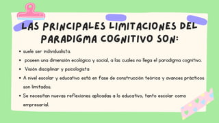 Las principales limitaciones del
paradigma cognitivo son:
suele ser individualista.
poseen una dimensión ecológica y social, a las cuales no llega el paradigma cognitivo.
Visión disciplinar y psicologista
A nivel escolar y educativo está en fase de construcción teórica y avances prácticos
son limitados.
Se necesitan nuevas reflexiones aplicadas a lo educativo, tanto escolar como
empresarial.
 