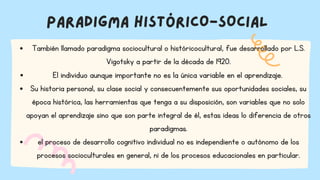 PARADIGMA HISTÓRICO-SOCIAL
También llamado paradigma sociocultural o históricocultural, fue desarrollado por L.S.
Vigotsky a partir de la década de 1920.
El individuo aunque importante no es la única variable en el aprendizaje.
Su historia personal, su clase social y consecuentemente sus oportunidades sociales, su
época histórica, las herramientas que tenga a su disposición, son variables que no solo
apoyan el aprendizaje sino que son parte integral de él, estas ideas lo diferencia de otros
paradigmas.
el proceso de desarrollo cognitivo individual no es independiente o autónomo de los
procesos socioculturales en general, ni de los procesos educacionales en particular.
 