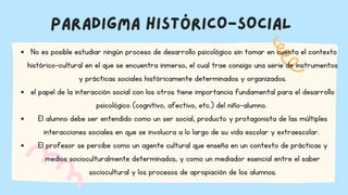 PARADIGMA HISTÓRICO-SOCIAL
No es posible estudiar ningún proceso de desarrollo psicológico sin tomar en cuenta el contexto
histórico-cultural en el que se encuentra inmerso, el cual trae consigo una serie de instrumentos
y prácticas sociales históricamente determinados y organizados.
el papel de la interacción social con los otros tiene importancia fundamental para el desarrollo
psicológico (cognitivo, afectivo, etc.) del niño-alumno.
El alumno debe ser entendido como un ser social, producto y protagonista de las múltiples
interacciones sociales en que se involucra a lo largo de su vida escolar y extraescolar.
El profesor se percibe como un agente cultural que enseña en un contexto de prácticas y
medios socioculturalmente determinados, y como un mediador esencial entre el saber
sociocultural y los procesos de apropiación de los alumnos.
 