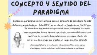 concepto y sentido del
paradigma
La idea de paradigma es muy antigua, pero el concepto de paradigma ha sido
definido y explicitado por Kuhn (1962) en su obra Las Revoluciones Científicas.
Se trata de un esquema de interpretación básico, comprende supuestos
teóricos generales, leyes y técnicas que adopta una comunidad concreta de
científicos. La aparición de un determinado paradigma afecta a la
estructura, de un grupo que practica un campo científico concreto.
afirma que la teoría, la investigación y la acción científica están sujetas
a las reglas y normas implícitas o explícitas derivadas de un paradigma.
 