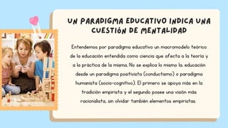 Un paradigma educativo indica una
cuestión de mentalidad
Entendemos por paradigma educativo un macromodelo teórico
de la educación entendida como ciencia que afecta a la teoría y
a la práctica de la misma. No se explica lo mismo la. educación
desde un paradigma positivista (conductismo) o paradigma
humanista (socio-cognitivo). El primero se apoya más en la
tradición empirista y el segundo posee una visión más
racionalista, sin olvidar también elementos empiristas.
 