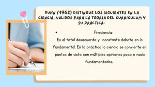 Preciencia:
Es el total desacuerdo y constante debate en lo
fundamental. En la práctica la ciencia se convierte en
puntos de vista con múltiples opiniones poco o nada
fundamentados.
Kuhn (1962) distingue los siguientes en la
ciencia, válidos para la Teoría del Currículum y
su práctica:
 