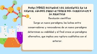 Revolución científica:
Surge un nuevo paradigma, las luchas entre
conservadores y renovadores de un nuevo paradigma
determinan su viabilidad y al final crece un paradigma
alternativo, que implica una ruptura cualitativa con el
anterior.
Kuhn (1962) distingue los siguientes en la
ciencia, válidos para la Teoría del Currículum y
su práctica:
 