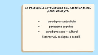 paradigma conductista
paradigma cognitivo
paradigma socio - cultural
(contextual, ecológico o social).
Es preferible estructurar los paradigmas del
modo siguiente:
 