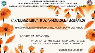 Paradigmas educativos:Aprendizaje - Enseñanza
UNIVERSIDAD CENTRAL DEL ECUADOR
FACULTAD DE FILOSOFÍA, LETRAS Y CIENCIAS DE LA EDUCACIÓN
CARRERA DE PEDAGOGÍA DE LAS CIENCIAS EXPERIMENTALES QUÍMICA YBIOLOGÍA
ASIGNATURA: PEDAGOGÍA
INTEGRANTES: AMY YANEZ - TANIA LEMA - GRACE
OBANDO - ROMINA PARDO - CAMILA CISNEROS
CURSO: SEGUNDO "B"
HACIA UN NUEVO PARADIGMA INTEGRADOR SOCIO-COGNITIVO
 