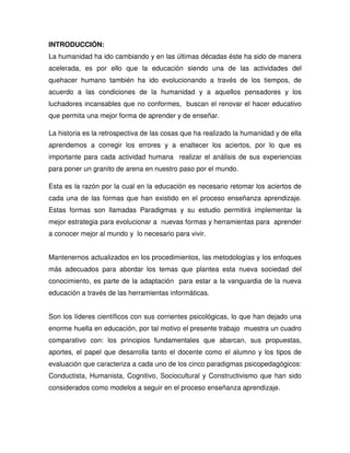 INTRODUCCIÓN:
La humanidad ha ido cambiando y en las últimas décadas éste ha sido de manera
acelerada, es por ello que la educación siendo una de las actividades del
quehacer humano también ha ido evolucionando a través de los tiempos, de
acuerdo a las condiciones de la humanidad y a aquellos pensadores y los
luchadores incansables que no conformes, buscan el renovar el hacer educativo
que permita una mejor forma de aprender y de enseñar.
La historia es la retrospectiva de las cosas que ha realizado la humanidad y de ella
aprendemos a corregir los errores y a enaltecer los aciertos, por lo que es
importante para cada actividad humana realizar el análisis de sus experiencias
para poner un granito de arena en nuestro paso por el mundo.
Esta es la razón por la cual en la educación es necesario retomar los aciertos de
cada una de las formas que han existido en el proceso enseñanza aprendizaje.
Estas formas son llamadas Paradigmas y su estudio permitirá implementar la
mejor estrategia para evolucionar a nuevas formas y herramientas para aprender
a conocer mejor al mundo y lo necesario para vivir.
Mantenernos actualizados en los procedimientos, las metodologías y los enfoques
más adecuados para abordar los temas que plantea esta nueva sociedad del
conocimiento, es parte de la adaptación para estar a la vanguardia de la nueva
educación a través de las herramientas informáticas.
Son los líderes científicos con sus corrientes psicológicas, lo que han dejado una
enorme huella en educación, por tal motivo el presente trabajo muestra un cuadro
comparativo con: los principios fundamentales que abarcan, sus propuestas,
aportes, el papel que desarrolla tanto el docente como el alumno y los tipos de
evaluación que caracteriza a cada uno de los cinco paradigmas psicopedagógicos:
Conductista, Humanista, Cognitivo, Sociocultural y Constructivismo que han sido
considerados como modelos a seguir en el proceso enseñanza aprendizaje.
 