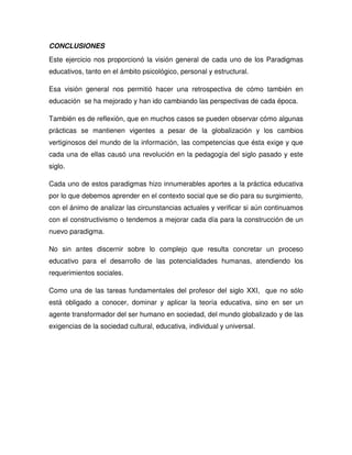 CONCLUSIONES
Este ejercicio nos proporcionó la visión general de cada uno de los Paradigmas
educativos, tanto en el ámbito psicológico, personal y estructural.
Esa visión general nos permitió hacer una retrospectiva de cómo también en
educación se ha mejorado y han ido cambiando las perspectivas de cada época.
También es de reflexión, que en muchos casos se pueden observar cómo algunas
prácticas se mantienen vigentes a pesar de la globalización y los cambios
vertiginosos del mundo de la información, las competencias que ésta exige y que
cada una de ellas causó una revolución en la pedagogía del siglo pasado y este
siglo.
Cada uno de estos paradigmas hizo innumerables aportes a la práctica educativa
por lo que debemos aprender en el contexto social que se dio para su surgimiento,
con el ánimo de analizar las circunstancias actuales y verificar si aún continuamos
con el constructivismo o tendemos a mejorar cada día para la construcción de un
nuevo paradigma.
No sin antes discernir sobre lo complejo que resulta concretar un proceso
educativo para el desarrollo de las potencialidades humanas, atendiendo los
requerimientos sociales.
Como una de las tareas fundamentales del profesor del siglo XXI, que no sólo
está obligado a conocer, dominar y aplicar la teoría educativa, sino en ser un
agente transformador del ser humano en sociedad, del mundo globalizado y de las
exigencias de la sociedad cultural, educativa, individual y universal.
 
