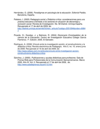 Hernández, G. (2006). Paradigmas en psicología de la educación. Editorial Paidós.
Barcelona, España.
Peletero, I. (2005) Pedagogía social y Didáctica crítica: consideraciones para una
práctica educativa orientada a los sectores en situación de desventaja y
exclusión social. Revista de Investigación. No. 58 Dialnet. Unirioja España.
Recuperado el 17 de abril de 2009, de:
http://dialnet.unirioja.es/servlet/fichero_articulo?codigo=2051094&orden=6984
7
Picardo, O.; Escobar, J. y Balmore, R. (2004) Diccionario Enciclopédico de la
ciencia de la Educación. Centro de Investigación Educativa Colegio García
Flamenco. 1ª. Edición. 2005. El Salvador.
Rodríguez, A. (2008) Vínculo entre la investigación-acción, el constructivismo y la
didáctica crítica. Revista electrónica de Pedagogía. Año 5, no. 10, enero-junio
de 2008. Recuperado el 16 de abril de 2009, de:
http://www.odiseo.com.mx/articulos/vinculo-entre-investigacion-accion-
constructivismo-didactica-critica
Sánchez, J. (2000). Publicaciones y ayudas didácticas para profesores. Sala de
Prensa Web para Profesionales de la Comunicación Iberoamericanos. Marzo
2000. Año III, Vol. 2. Recuperado el 17 de abril de 2009, de:
http://www.saladeprensa.org/art112.htm
 