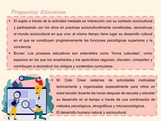 Propuestas Educativas
 El sujeto a través de la actividad mediada en interacción con su contexto sociocultural
y participando con los otros en practicas socioculturalmente constituidas, reconstruye
el mundo sociocultural en que vive; al mismo tiempo tiene lugar su desarrollo cultural
en el que se constituyen progresivamente las funciones psicológicas superiores y la
conciencia.
 Bruner: Los procesos educativos son entendidos como “forros culturales”, como
espacios en los que los enseñantes y los aprendices negocian, discuten, comparten y
contribuyen a reconstruir los códigos y contenidos curriculares.
 M. Cole: Crear sistemas de actividades motivadas
teóricamente y organizadas especialmente para niños en
edad escolar durante las horas después de escuela y estudiar
su desarrollo en el tiempo a través de una combinación de
métodos psicológicos, etnográficos y microsociológicos.
 El desarrollo humano natural y sociocultural.
 
