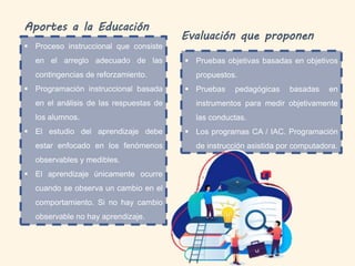 Aportes a la Educación
 Proceso instruccional que consiste
en el arreglo adecuado de las
contingencias de reforzamiento.
 Programación instruccional basada
en el análisis de las respuestas de
los alumnos.
 El estudio del aprendizaje debe
estar enfocado en los fenómenos
observables y medibles.
 El aprendizaje únicamente ocurre
cuando se observa un cambio en el
comportamiento. Si no hay cambio
observable no hay aprendizaje.
Evaluación que proponen
 Pruebas objetivas basadas en objetivos
propuestos.
 Pruebas pedagógicas basadas en
instrumentos para medir objetivamente
las conductas.
 Los programas CA / IAC. Programación
de instrucción asistida por computadora.
 